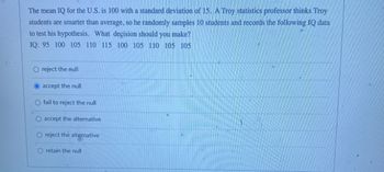 The mean IQ for the U.S. is 100 with a standard deviation of 15. A Troy statistics professor thinks Troy
students are smarter than average, so he randomly samples 10 students and records the following IQ data
to test his hypothesis. What decision should you make?
IQ: 95 100 105 110 115 100 105 110 105 105
O reject the null
accept the null
fail to reject the null
accept the alternative
O reject the alternative
O retain the null