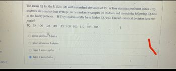 IS
Drive
The mean IQ for the U.S. is 100 with a standard deviation of 15. A Troy statistics professor thinks Troy
students are smarter than average, so he randomly samples 10 students and records the following IQ data
to test his hypothesis. If Troy students really have higher IQ, what kind of statistical decision have we
made?
IQ: 95 100 105 110 115 100 105 110 105 105
O good decsion 1-betal
good decision 1-alpha
type 1 error alpha
type 2 error beta
1