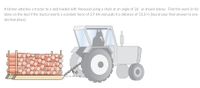 A farmer attaches a tractor to a sled loaded with firewood using a chain at an angle of 26° as shown below. Find the work (in kJ)
done on the sled if the tractor exerts a constant force of 3.9 kN and pulls it a distance of 53.3 m [round your final answer to one
decimal place].
