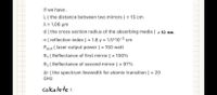 if we have.
L( the distance between two mirrors ) = 15 cm
λ= 1.06 μη
d ( the cross section radius of the absorbing media ) = lo mm
n ( reflection index ) = 1.8 y = 1.5*10-3 cm
Pout ( laser output power ( = 150 watt
R1 ( Reflectance of first mirror ) = 100%
R1 ( Reflectance of second mirror ) = 97%
Ar ( the spectrum linewidth for atomic transition ) = 20
GHz
Calcu late :
