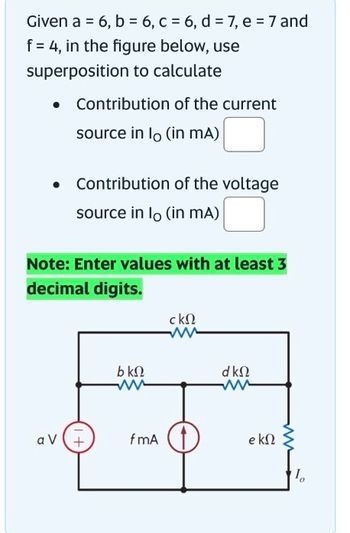 Given a = 6, b = 6, c = 6, d= 7, e = 7 and
f = 4, in the figure below, use
superposition to calculate
●
Contribution of the current
source in lo (in mA)
Contribution of the voltage
source in lo (in mA)
Note: Enter values with at least 3
decimal digits.
av +
bΚΩ
ww
fmA
ckn
dkQ
e kn
10