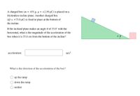 A charged box (m = 455 g, q = +2.50 µC) is placed on a
frictionless incline plane. Another charged box
(Q = +75.0 µC) is fixed in place at the bottom of
the incline.
If the inclined plane makes an angle 0 of 35.0° with the
horizontal, what is the magnitude of the acceleration of the
box when it is 55.0 cm from the bottom of the incline?
acceleration:
m/s?
What is the direction of the acceleration of the box?
up the ramp
down the ramp
neither
