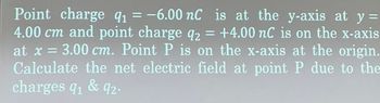 Point charge q₁ = -6.00 nC is at the y-axis at y =
91
4.00 cm and point charge q2 = +4.00 nC is on the x-axis
at x = 3.00 cm. Point P is on the x-axis at the origin.
Calculate the net electric field at point P due to the
charges q₁ & 92.