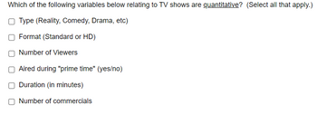 Which of the following variables below relating to TV shows are quantitative? (Select all that apply.)
O Type (Reality, Comedy, Drama, etc)
Format (Standard or HD)
Number of Viewers
Aired during "prime time" (yes/no)
Duration (in minutes)
Number of commercials