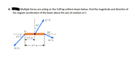 6.
Multiple forces are acting on the 3.00 kg uniform beam below. Find the magnitude and direction of
the angular acceleration of the beam about the axis of rotation at C.
* 25 N
1 30°
20°
45°
2.0 m
C
10 N
4.0 m
30 N
