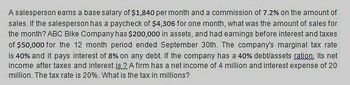 A salesperson earns a base salary of $1,840 per month and a commission of 7.2% on the amount of
sales. If the salesperson has a paycheck of $4,306 for one month, what was the amount of sales for
the month? ABC Bike Company has $200,000 in assets, and had earnings before interest and taxes
of $50,000 for the 12 month period ended September 30th. The company's marginal tax rate
is 40% and it pays interest of 8% on any debt. If the company has a 40% debt/assets ration, its net
income after taxes and interest is 2A firm has a net income of 4 million and interest expense of 20
million. The tax rate is 20%. What is the tax in millions?