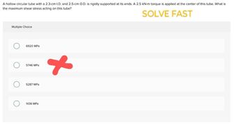 A hollow circular tube with a 2.3-cm I.D. and 2.5-cm O.D. is rigidly supported at its ends. A 2.5 kN-m torque is applied at the center of this tube. What is
the maximum shear stress acting on this tube?
Multiple Choice
6920 MPa
☐ 5746 MPa
☐ 5287 MPa
☐ 1436 MPa
SOLVE FAST