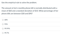 Use the empirical rule to solve the problem.
The amount of Jen's monthly phone bill is normally distributed with a
mean of $60 and a standard deviation of $10. What percentage of her
phone bills are between $30 and $90?
68%
O 95%
O 99.99%
O 99.7%
