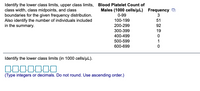 Identify the lower class limits, upper class limits, Blood Platelet Count of
class width, class midpoints, and class
boundaries for the given frequency distribution.
Also identify the number of individuals included
in the summary.
Males (1000 cells/uL) Frequency D
0-99
3
100-199
51
200-299
92
300-399
19
400-499
500-599
1
600-699
Identify the lower class limits (in 1000 cells/uL).
(Type integers or decimals. Do not round. Use ascending order.)
