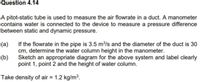 Question 4.14
A pitot-static tube is used to measure the air flowrate in a duct. A manometer
contains water is connected to the device to measure a pressure difference
between static and dynamic pressure.
If the flowrate in the pipe is 3.5 m/s and the diameter of the duct is 30
cm, determine the water column height in the manometer.
Sketch an appropriate diagram for the above system and label clearly
point 1, point 2 and the height of water column.
(a)
(b)
Take density of air = 1.2 kg/m3.
