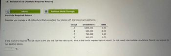 16. Problem 6-10 (Portfolio Required Return)
eBook
目 Problem Walk-Through
Portfolio Required Return
Suppose you manage a $2 million fund that consists of four stocks with the following investments:
Stock
Investment
Beta
A
$300,000
1.50
500,000
-0.50
C
700,000
1.25
D
500,000
0.75
If the market's required Fate of return is 9% and the risk-free rate is 4%, what is the fund's required rate of return? Do not round intermediate calculations. Round your answer to
two decimal places.
%