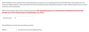 Robert Williams owns a garage and is contemplating purchasing a tire retreading machine for $11,820. After estimating costs and
revenues, Robert projects a net cash inflow from the retreading machine of $2,700 annually for 7 years. Robert hopes to earn a return
of 11% on such investments.
What is the present value of the retreading operation? (For calculation purposes, use 5 decimal places as displayed in the factor table
provided, e.g. 5.27541. Round answer to 2 decimal places, e.g. 25.25.)
Present value
$
Should Robert purchase the retreading machine?
Robert
purchase the tire retreading machine.