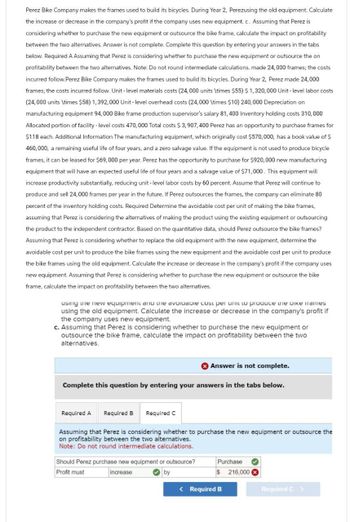 Perez Bike Company makes the frames used to build its bicycles. During Year 2, Perezusing the old equipment. Calculate
the increase or decrease in the company's profit if the company uses new equipment. c. Assuming that Perez is
considering whether to purchase the new equipment or outsource the bike frame, calculate the impact on profitability
between the two alternatives. Answer is not complete. Complete this question by entering your answers in the tabs
below. Required A Assuming that Perez is considering whether to purchase the new equipment or outsource the on
profitability between the two alternatives. Note: Do not round intermediate calculations. made 24,000 frames; the costs
incurred follow.Perez Bike Company makes the frames used to build its bicycles. During Year 2, Perez made 24,000
frames; the costs incurred follow. Unit-level materials costs (24,000 units \times $55) $1,320,000 Unit-level labor costs
(24,000 units \times $58) 1,392,000 Unit - level overhead costs (24,000 \times $10) 240,000 Depreciation on
manufacturing equipment 94,000 Bike frame production supervisor's salary 81,400 Inventory holding costs 310,000
Allocated portion of facility-level costs 470,000 Total costs $3,907,400 Perez has an opportunity to purchase frames for
$118 each. Additional Information The manufacturing equipment, which originally cost $570,000, has a book value of $
460,000, a remaining useful life of four years, and a zero salvage value. If the equipment is not used to produce bicycle
frames, it can be leased for $69,000 per year. Perez has the opportunity to purchase for $920,000 new manufacturing
equipment that will have an expected useful life of four years and a salvage value of $71,000. This equipment will
increase productivity substantially, reducing unit-level labor costs by 60 percent. Assume that Perez will continue to
produce and sell 24,000 frames per year in the future. If Perez outsources the frames, the company can eliminate 80
percent of the inventory holding costs. Required Determine the avoidable cost per unit of making the bike frames,
assuming that Perez is considering the alternatives of making the product using the existing equipment or outsourcing
the product to the independent contractor. Based on the quantitative data, should Perez outsource the bike frames?
Assuming that Perez is considering whether to replace the old equipment with the new equipment, determine the
avoidable cost per unit to produce the bike frames using the new equipment and the avoidable cost per unit to produce
the bike frames using the old equipment. Calculate the increase or decrease in the company's profit if the company uses
new equipment. Assuming that Perez is considering whether to purchase the new equipment or outsource the bike
frame, calculate the impact on profitability between the two alternatives.
using the new equipment and the avoidable cost per unit to produce the bike frames
using the old equipment. Calculate the increase or decrease in the company's profit if
the company uses new equipment.
c. Assuming that Perez is considering whether to purchase the new equipment or
outsource the bike frame, calculate the impact on profitability between the two
alternatives.
Answer is not complete.
Complete this question by entering your answers in the tabs below.
Required A Required B Required C
Assuming that Perez is considering whether to purchase the new equipment or outsource the
on profitability between the two alternatives.
Note: Do not round intermediate calculations.
Should Perez purchase new equipment or outsource?
Profit must
increase
by
Purchase
$ 216,000
< Required B
Required C >