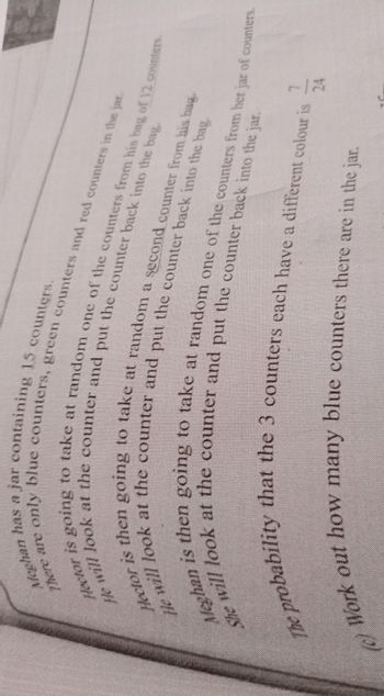 Mechan
has a jar containing 15 counters.
ere are only blue counters, green counters and red counters in the jar.
Metor is going to take at random one of the counters from his bag of 12 counters.
will look at the counter and put the counter back into the bag.
She will look at the counter and put the counter back into the jar.
Meghan is then going to take at random one of the counters from her jar of counters.
The probability that the 3 counters each have a different colour is
(c) Work out how many blue counters there are in the jar.
24