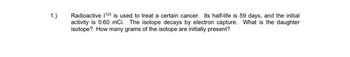 1.)
Radioactive 1125 is used to treat a certain cancer. Its half-life is 59 days, and the initial
activity is 0.60 mci. The isotope decays by electron capture. What is the daughter
isotope? How many grams of the isotope are initially present?