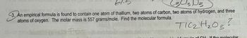 C3 C3 D3
3. An empirical formula is found to contain one atom of thallium, two atoms of carbon, two atoms of hydrogen, and three
atoms of oxygen. The molar mass is 557 grams/mole. Find the molecular formula.
TOM
TIC₂H₂03?
sule of CH If the molecular