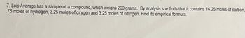 7. Lois Average has a sample of a compound, which weighs 200 grams. By analysis she finds that it contains 16.25 moles of carbon,
.75 moles of hydrogen, 3.25 moles of oxygen and 3.25 moles of nitrogen. Find its empirical formula.