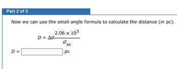 Part 2 of 3
Now
we can use the small angle formula to calculate the distance (in pc).
2.06 x 105
D
||
D = Ad-
0
as
рс