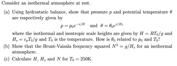 Consider an isothermal atmosphere at rest.
(a) Using hydrostatic balance, show that pressure p and potential temperature
are respectively given by
P = Poe
and 0 = 0²/Hs
RTo/g and
where the isothermal and isentropic scale heights are given by H =
cpTo/g and To is the temperature. How is o related to po and To?
(b) Show that the Brunt-Vaisala frequency squared N² = g/H、 for an isothermal
H₂
atmosphere.
=
-z/H
(c) Calculate H, H, and N for To
=
250K.