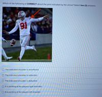 Which of the following is CORRECT about the joint indicated by the arrow? Select two (2) answers.
191
The indicated shoulder is dorsiflexed.
The indicated shoulder is adducted.
The indicated shoulder is abducted.
It is pointing at the players right shoulder.
It is pointing at the players left shoulder.
