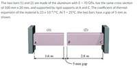 The two bars (1) and (2) are made of the aluminum with E = 70 GPa, has the same cross section
of 100 mm x 20 mm, and supported by rigid supports at A and C. The coefficient of thermal
expansion of the material is 23 x 10-6/°C. At T = 25°C, the two bars have a gap of 5 mm as
shown.
(1)
(2)
A
B
C
1.6 m
2.8 m
5 mm gap
