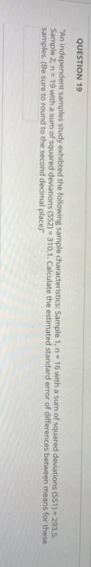 QUESTION 19
"An independent samples study exhibted the following sample characteristics: Sample 1, n = 16 with a sum of squared deviations (SS1)=293.5.
Sample 2, n = 19 with a sum of squared deviations (SS2) = 310.1. Calculate the estimated standard error of differences between means for these
samples. (Be sure to round to the second decimal place)"