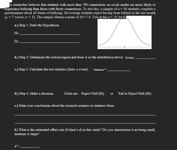 A researcher believes that students with more than 700 connections on social media are more likely to
experience bullying than those with fewer connections. To test this, a sample of n = 36 students complete a
questionnaire about all forms of bullying. On average students report having been bullied in the last month
(μ = 7 times, o = 3). The sample obtains a mean of M= 7.9. Test at the α = .05 level.
a.) Step 1: State the Hypotheses
Ho:
H₁:
b.) Step 2: Determine the critical region and draw it on the distribution above: Zcritical
c.) Step 3: Calculate the test statistics (here: a z-test).
d.) Step 4: Make a decision.
Zobserved =
Circle one: Reject Null (Ho) or
e.) State your conclusions about the research scenario in sentence form:
d=
Fail to Reject Null (Ho)
f.) What is the estimated effect size (Cohen's d) in this study? Do you characterize it as being small,
medium or large?