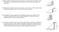 1. The angle of elevation from point A to the top of a hill is 49°.
If point A is 400 feet from the base of the hill, how high is
the hill?
400 ft
2. Find the angle of elevation of the sun when a 12.5-meter-tall
telephone pole casts an 18-meter-long shadow.
sun
12.5 m
18 m
3. A ladder leaning against a building makes an angle of 78°
with the ground. The foot of the ladder is 5 feet from the
building. How long is the ladder?
/78H
4. A person whose eyes are 5 feet above the ground is standing
on the runway of an airport 100 feet from the control tower.
That person observes an air traffic controller at the window
of the 132-foot tower. What is the angle of elevation?
132 t
5 ft
100 ft
