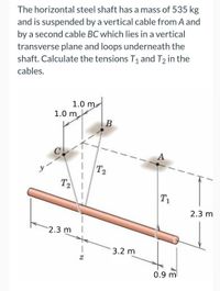 The horizontal steel shaft has a mass of 535 kg
and is suspended by a vertical cable from A and
by a second cable BC which lies in a vertical
transverse plane and loops underneath the
shaft. Calculate the tensions T, and T2 in the
cables.
1.0 m
1.0 m
B
T2
T2
T1
2.3 m
2.3 m
3.2 m
0.9 ml
