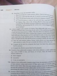 of main memory (where each word is 32 bits) and a cache of 32 blocks, where each
of 10 given, and assuming that the system uses a nonoverlapped (sequential)
block is four words. Show the main memory address format for this machine. (Hint:
assuming that all memory accesses exhibit the same hit rate as the sequence
i. Show the format for a main memory address. Specify field names and sizes.
ii. What does cache look like after the 10 memory accesses have taken place?
iv. If a cache hit retrieves a value in 5ns, and retrieving a value from main r
iii. What is the hit ratio for this cache on the given sequence of memory accesses?
4K blocks of 8 bytes each. Access time for the cache is 22ns, and the time required to fill
*15. Suppose a byte-addressable computer using 4-way set-associative cache has 216 words
406
Chapter 6 / Memory
d) Assuming a 2-way set-associative cache:
a
a
a
ory requires 25ns, what is the average effective access time for hi nem-
assuming that all memory accesses exhibit the same hit rate as
the
sequence
of 10 given, and assuming that the system uses a nonoverlapped (seanen
access strategy?
13. A direct-mapped cache consists of 8 blocks. Byte-addressable main memory comt.
4K blocks of 8 bytes each. Access time for the cache is 22ns, and the time required te cn
a cache slot from main memory is 300ns. (This time allows us to determine that the blea
is missing and bring it into cache.) Assume that a request is always started in parallel to
both cache and to main memory (so if it is not found in cache, we do not have to add this
cache search time to the memory access). If a block is missing from cache, the entire
block is brought into the cache and the access is restarted. Initially, the cache is empty.
a) Show the main memory address format, which allows us to map addresses from
main memory to cache. Be sure to include the fields as well as their sizes.
b) Compute the hit ratio for a program that loops four times from addresses Ox0 to
Ox43 in memory.
c) Compute the effective access time for this program.
14. Consider a byte-addressable computer with 24-bit addresses, a cache capable of stor-
ing a total of 64KB of data, and blocks of 32 bytes. Show the format of a 24-bit
memory address for:
a) direct mapped
b) associative
c) 4-way set associative
*15. Suppose a byte-addressable computer using 4-way set-associative cache has 2* wo
determining the address format, you must convert everything to bytes.)
16. Assume a direct-mapped cache that holds 4096 bytes, in which each block 1o the table
Assuming that an address is 32 bits and that cache is initially empty, comple any. of
that follows. (You should use hexadecimal numbers for all answers.) Whe in to be
