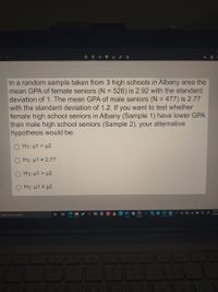 In a random sample taken from 3 high schools in Albany area the
mean GPA of female seniors (N = 526) is 2.92 with the standard
deviation of 1. The mean GPA of male seniors (N = 477) is 2.77
with the standard deviation of 1.2. If you want to test whether
female high school seniors in Albany (Sample 1) have lower GPA
than male high school seniors (Sample 2), your alternative
hypothesis would be:
%3D
O H1: µ1 < µ2
H1: µ1 # 2.77
H1: µ1 > µ2
H1: µ1 # µ2
5:50 F
2/24/21
Type here to search
