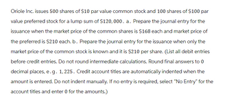 Oriole Inc. issues 500 shares of $10 par value common stock and 100 shares of $100 par
value preferred stock for a lump sum of $120,000. a. Prepare the journal entry for the
issuance when the market price of the common shares is $168 each and market price of
the preferred is $210 each. b. Prepare the journal entry for the issuance when only the
market price of the common stock is known and it is $210 per share. (List all debit entries
before credit entries. Do not round intermediate calculations. Round final answers to 0
decimal places, e.g. 1,225. Credit account titles are automatically indented when the
amount is entered. Do not indent manually. If no entry is required, select "No Entry" for the
account titles and enter 0 for the amounts.)