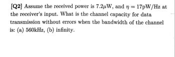 [Q2] Assume the received power is 7.2μW, and n = 17pW/Hz at
the receiver's input. What is the channel capacity for data
transmission without errors when the bandwidth of the channel
is: (a) 560kHz, (b) infinity.