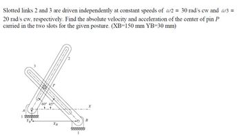 Slotted links 2 and 3 are driven independently at constant speeds of w2 = 30 rad/s cw and w3 =
20 rad/s cw, respectively. Find the absolute velocity and acceleration of the center of pin P
carried in the two slots for the given posture. (XB-150 mm YB=30 mm)
A
imm
60° 45
_t_t_
P
XB
1
X
B