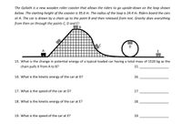 The Goliath is a new wooden roller coaster that allows the riders to go upside-down on the loop shown
below. The starting height of the coaster is 95.6 m. The radius of the loop is 24.4 m. Riders board the cars
at A. The car is drawn by a chain up to the point B and then released from rest. Gravity does everything
from then on through the points C, D and E!
В
C
A
E
15. What is the change in potential energy of a typical loaded car having a total mass of 1520 kg as the
chain pulls it from A to B?
15.
16. What is the kinetic energy of the car at D?
16.
17. What is the speed of the car at D?
17.
18. What is the kinetic energy of the car at E?
18.
19. What is the speed of the car at E?
19.
