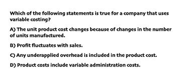 Which of the following statements is true for a company that uses
variable costing?
A) The unit product cost changes because of changes in the number
of units manufactured.
B) Profit fluctuates with sales.
C) Any underapplied overhead is included in the product cost.
D) Product costs include variable administration costs.