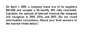 On April 1, 2015, a company loans one of its suppliers
$51,000 and accepts a 30-month, 10% note receivable.
Calculate the amount of interest revenue the company
will recognize in 2015, 2016, and 2017. (Do not round
intermediate calculations. Round your final answers to
the nearest whole dollar.)