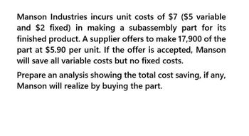 Manson Industries incurs unit costs of $7 ($5 variable
and $2 fixed) in making a subassembly part for its
finished product. A supplier offers to make 17,900 of the
part at $5.90 per unit. If the offer is accepted, Manson
will save all variable costs but no fixed costs.
Prepare an analysis showing the total cost saving, if any,
Manson will realize by buying the part.