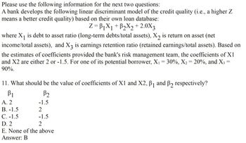 Please use the following information for the next two questions:
A bank develops the following linear discriminant model of the credit quality (i.e., a higher Z
means a better credit quality) based on their own loan database:
Z=B1X1+ B2X2 +2.0X3
where X1 is debt to asset ratio (long-term debts/total assets), ✗2 is return on asset (net
income/total assets), and X3 is earnings retention ratio (retained earnings/total assets). Based on
the estimates of coefficients provided the bank's risk management team, the coefficients of X1
and X2 are either 2 or -1.5. For one of its potential borrower, X₁ = 30%, X2 = 20%, and X3 =
90%.
11. What should be the value of coefficients of X1 and X2, B1 and B2 respectively?
=
βι
B₂
A. 2
-1.5
B. -1.5
2
C. -1.5
-1.5
D. 2
2
E. None of the above
Answer: B