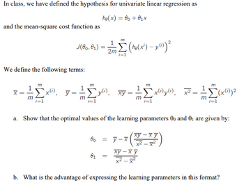 In class, we have defined the hypothesis for univariate linear regression as
he(x) = 00 + 0₁x
and the mean-square cost function as
2
J(00,01)
Σ (ho(x²) - y(i)) ²
2m
i=1
We define the following terms:
m
`x), y= 10.
;Σy"), xy = - ²
x(1) y(i) x²:
(x(1)) ²
m
a. Show that the optimal values of the learning parameters 00 and 0₁ are given by:
00 = y-x
xy−xy
x²-x²
01
=
ху-ху
x²-x²
b. What is the advantage of expressing the learning parameters in this format?
=