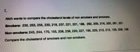 1.
AMA wants to compare the cholesterol levels of non smokers and smokers.
Smokers: 230, 263, 255, 230, 218, 237, 221, 221, 188, 292, 205, 216, 205, 261, 251
Non-smokers: 245, 244, 170, 155, 208, 238, 220, 227, 195, 225, 212, 212, 129, 208, 169
Compare the cholesterol of smokers and non-smokers.
