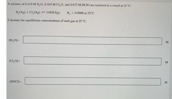 A mixture of 0.419 M H₂O, 0.445 M CI₂O, and 0.675 M HCIO are enclosed in a vessel at 25 °C.
H₂O(g) + Cl₂O(g)
2 HOCI(g)
Ke=0.0900 at 25°C
Calculate the equilibrium concentrations of each gas at 25 °C.
[H₂O]=
[CL₂O]=
[HOCI]=
M
M
M