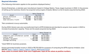 Required information
[The following information applies to the questions displayed below.]
Karane Enterprises, a calendar-year manufacturer based in College Station, Texas, began business in 2022. In the process
of setting up the business, Karane has acquired various types of assets. Below is a list of assets acquired during 2022:
Date Placed in
Asset
Office furniture
Machinery
Used delivery truck*
Cost
$ 150,000
1,560,000
40,000
Service
02/03/2022
07/22/2022
08/17/2022
*Not considered a luxury automobile.
During 2022, Karane was very successful (and had no §179 limitations) and decided to acquire more assets in 2023 to
increase its production capacity. These are the assets acquired during 2023:
Date Placed in
Asset
Computers and information system
Cost
$ 400,000
Service
03/31/2023
Luxury auto*
Assembly equipment
Storage building
80,000
1,200,000
700,000
05/26/2023
08/15/2023
11/13/2023
*Used 100% for business purposes.
Karane generated taxable income in 2023 of $1,732,500 for purposes of computing the §179 expense limitation. (Use
MACRS Table 1, Table 2, Table 3, Table 4, Table 5, and Exhibit 10-10.)
Note: Leave no answer blank. Enter zero if applicable. Input all the values as positive numbers.