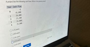 A project has the following cash flows. What is the payback period?
Year Cash Flow
-$
0
45,000
1
20,000
2
23,500
3
24,000
4
25,000
1.72 years
1.83 years
2.06 years
2.33 years
2.65 years
Next Page
&\
Page 17 of 55