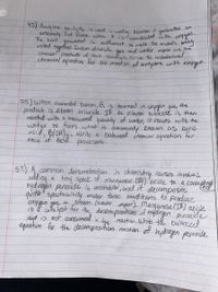 45) Acety lene gas,CzHz is used in
extremery hot flame when ty
gererates
combusted with oxygen-
The heat geneateel is suffucient to melt the metals beng
an
becuse it
is
welded tagether. Carban diuxide
and weeter vapar are Hhe
chemical proclucts of this reachion, write the unbalancel
chemical equutian for the renchion of acetylene witn
gus
oxvgen.
55) When elemental boron, B, is burned in cxygen gus, the
product is dibaron trioxide. If the diburon trioxide is then
cacted with a measureed quantity of waters it ceacts with the
water to form what' is commonly known as boric
acid, BlOH),, wrte a balanced éhemical cquation for
'of Hese
each
processes.
57.) A.common demonstration n chemistry cuurses invohies
of
odd ng a tiny apeck
hya ragen peroxide Is unstable,
Manganese. () 'oxide to a corceptrg
decomposes
and it'
quite" spectacularly under twse cond itions to produce
steam (waler vapor). Manganese ()
+ oxicle
ib a cfa lyst for the decomposition of higdraen proxide
ond is not consumeed in dhe 'reaction. Write te balanced
equation for the decomposition reaction of hydraen peeuxide.
oxy gen gas
