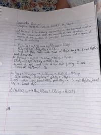 Chapter 9:#5,11, 13,25,33,89, 47,51,53,63
Samantha Ramirez
pive
tecme reation and statd e, cosanica of the equationin
moles of molecules
a. PCI3(1) +H,011).
PCI3 +3H0>Ha POz ť3 HCI,
mol of Pala reacts with 3mel of Hz0 to qive I mel Hgr03
> Ha PO, cog) + HC lg)
and 8 mol HGI
b. Xef2ig)
ZXef +2 H20 =Xe t uHF +Oz
2 mol of Xef, react with 2 mol H20 giving
4 mol Hf aodImol Oz
+H,0(1)-> Xeg)+ HEgst Oz (g)
2 mol
c. SIs) +HNO3(ag
3+ loHNOSH2 S04+ 6NO2+ ZH2O.
1 mol sulfur with omol HNO prolverg -g
Noz
> H2SOycagy + H2O(1) + NOzg).
1 mell Hso4,omed
+ 2mol Hz0
