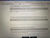 ile
Edit
View
History
A myhol.holscience.com
H HOL Instance
M6. Lab: Naming lonic and Molecular Compou...
E Untitle
M6. Assignment: Interpreting Meaning in Fiction
1. Consider adding a single H* to the polyatomic ion phosphate. What is the formula of the new ion
(including its charge)? What is the name of the new ion?
B I
20 Word(s)
Adding H+ to the phosphate ion would be HPO4 2- would be hydrogen phosphate ion.
PO4 3- + H+----> HPO4 2-
2. The metals in Group IIIA, IVA and VA of the periodic table are not transition metals. However, all but 1
have variable charges. What element in Group IIIA, Period 3 has a fixed charge, and what is that charge?
B IU
T2
T
O Word(s)
3. Describe the difference between molecular and ionic compounds.
26 Word(s)
B I U
E E T, T
Molecular compounds are pure substances formed when atoms are linked together by sharing of electrons while ionic
compounds are formed due to the transfer of electrons
< Previous
Next >
