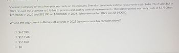 Sheridan Company offers a five-year warranty on its products. Sheridan previously estimated warranty costs to be 3% of sales but in
2025 revised this estimate to 1% due to process and quality control improvements. Sheridan reported warranty costs of $77100 on
$2570000 in 2023 and $92100 on $3070000 in 2024. Sales revenue for 2025 was $5140000.
What is the adjustment to Retained Earnings in 2025 (ignore income tax considerations)?
O $62100
O $113500
O $51400
0 $0