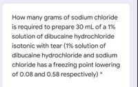 How many grams of sodium chloride
is required to prepare 30 mL of a 1%
solution of dibucaine hydrochloride
isotonic with tear (1% solution of
dibucaine hydrochloride and sodium
chloride has a freezing point lowering
of 0.08 and 0.58 respectively) *
