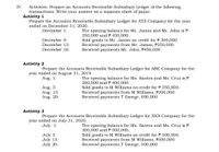 Activities: Prepare an Accounts Receivable Subsidiary Ledger of the following
transactions. Write your answer on a separate sheet of paper.
Activity 1
Prepare the Accounts Receivable Subsidiary Ledger for XYZ Company for the year
ended on December 31, 2020.
IV.
December 1:
The opening balance for Mr. James and Mr. John is P
250,000 andP 450,000.
Sold goods to Mr. James on credit for P 300,000.
Received payments from Mr. James, P250,000
Received payments Mr. John, P450,000
December 4:
December 12:
December 16:
Activity 2
Prepare the Accounts Receivable Subsidiary Ledger for ABC Company for the
year ended on August 31, 2019.
Aug. 1:
Aug. 3:
Aug. 13:
Aug. 20:
The opening balance for Ms. Santos and Ms. Cruz is P
200,000 and P 400,000.
Sold goods to M Williams on credit for P 350,000.
Received payments from M Williams, P200,000
Received payments T George, 400,000
Activity 3
Prepare the Accounts Receivable Subsidiary Ledger for XXX Company for the
year ended on July 31, 2020.
July. 1:
July 3:
July 13:
July 20:
The opening balance for Ms. Santos and Ms. Cruz is P
300,000 and P 500,000.
Sold goods to M Williams on credit for P 300,000.
Received payments from M Williams, P300,000
Received payments T George, 500,000
